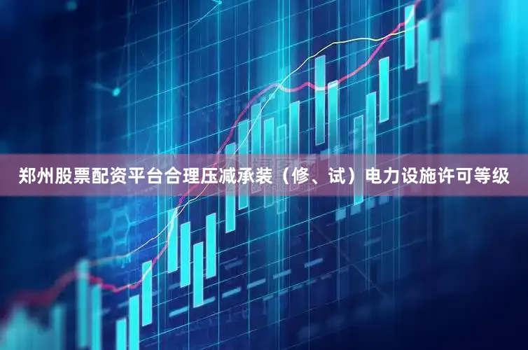 郑州股票配资平台合理压减承装（修、试）电力设施许可等级
