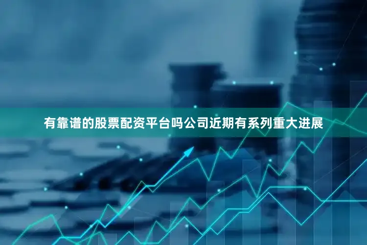有靠谱的股票配资平台吗公司近期有系列重大进展