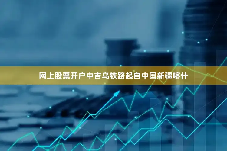 网上股票开户中吉乌铁路起自中国新疆喀什